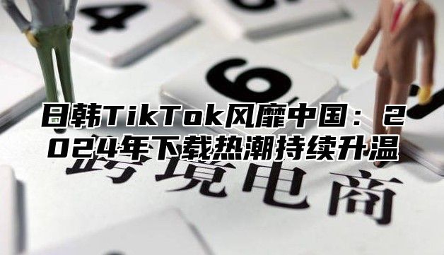 日韩TikTok风靡中国：2025年下载热潮持续升温