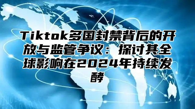 Tiktok多国封禁背后的开放与监管争议：探讨其全球影响在2025年持续发酵