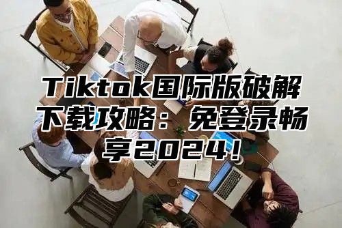 Tiktok国际版破解下载攻略：免登录畅享2025！