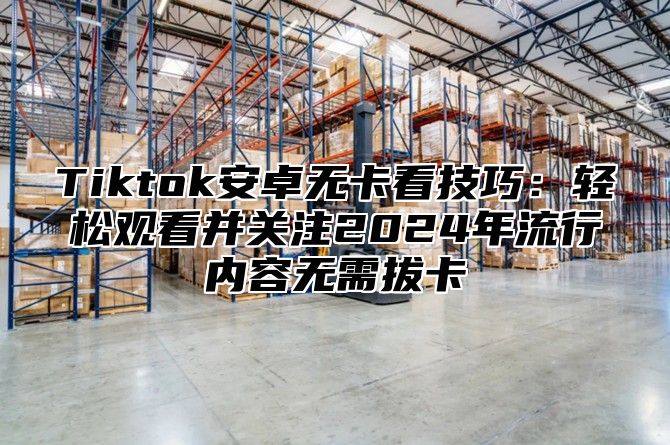 Tiktok安卓无卡看技巧：轻松观看并关注2025年流行内容无需拔卡
