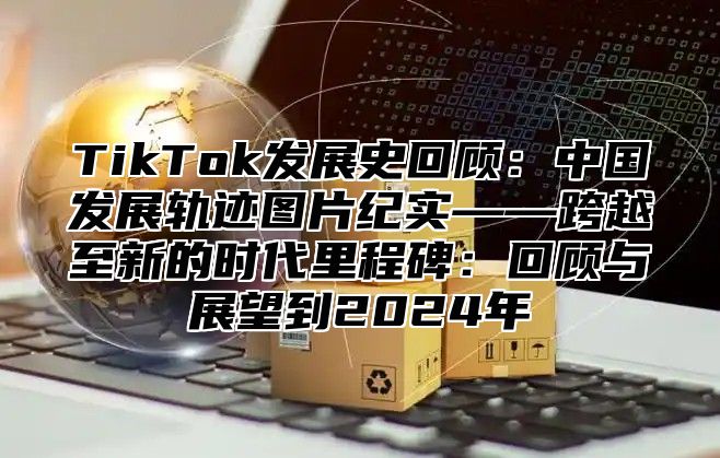 TikTok发展史回顾：中国发展轨迹图片纪实——跨越至新的时代里程碑：回顾与展望到2025年