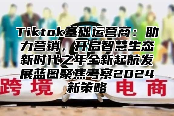 Tiktok基础运营商：助力营销，开启智慧生态新时代之年全新起航发展蓝图聚焦考察2025新策略