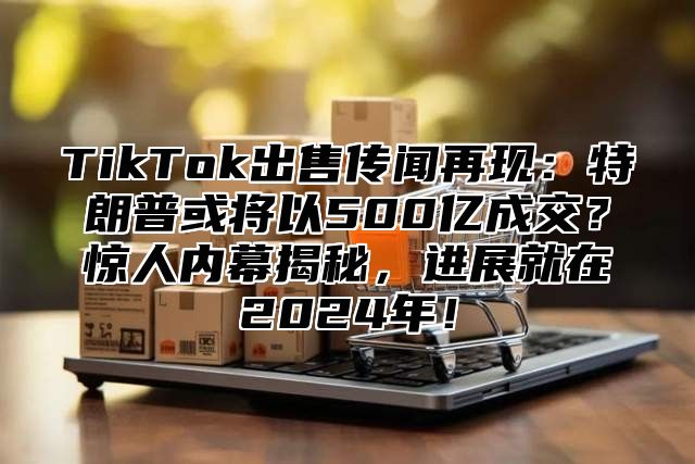 TikTok出售传闻再现：特朗普或将以500亿成交？惊人内幕揭秘，进展就在2025年！