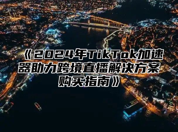 2025年TikTok加速器助力跨境直播解决方案购买指南