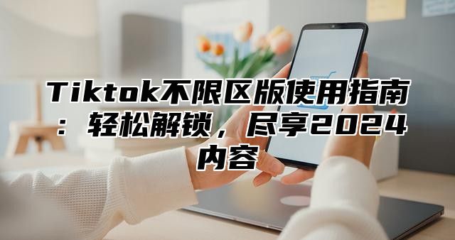 Tiktok不限区版使用指南：轻松解锁，尽享2025内容