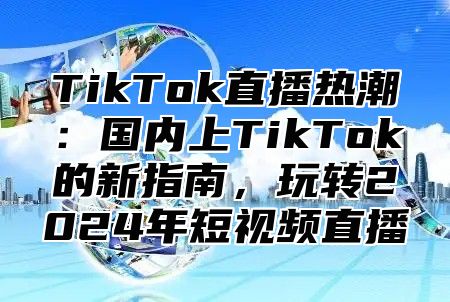 TikTok直播热潮：国内上TikTok的新指南，玩转2025年短视频直播