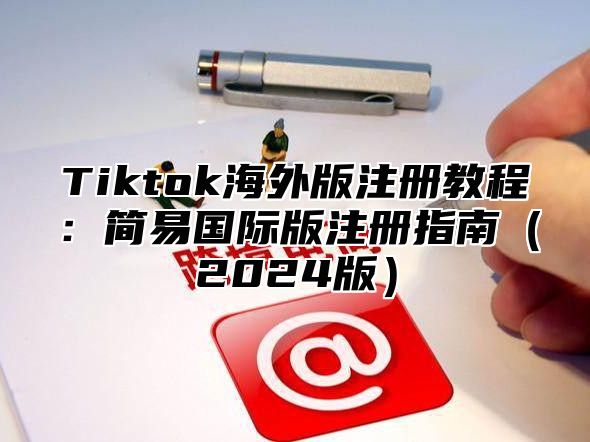 Tiktok海外版注册教程：简易国际版注册指南2025版
