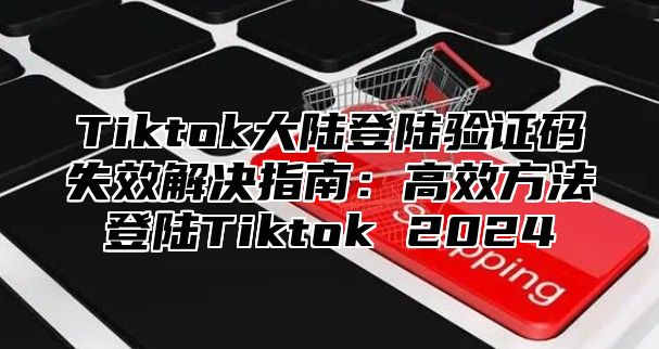 Tiktok大陆登陆验证码失效解决指南：高效方法登陆Tiktok 2025