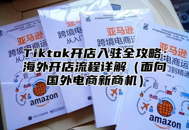 Tiktok开店入驻全攻略：海外开店流程详解面向国外电商新商机