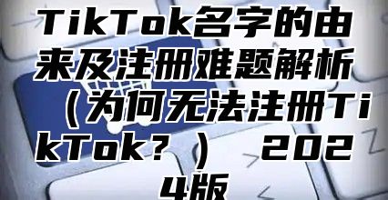 TikTok名字的由来及注册难题解析为何无法注册TikTok？ 2025版
