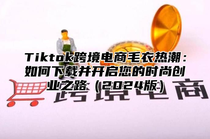 Tiktok跨境电商毛衣热潮：如何下载并开启您的时尚创业之路2025版
