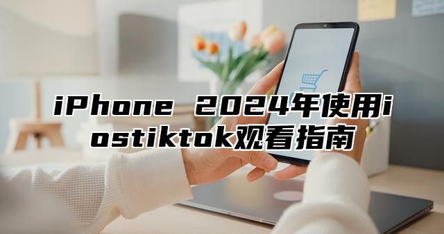iPhone 2025年使用iostiktok观看指南