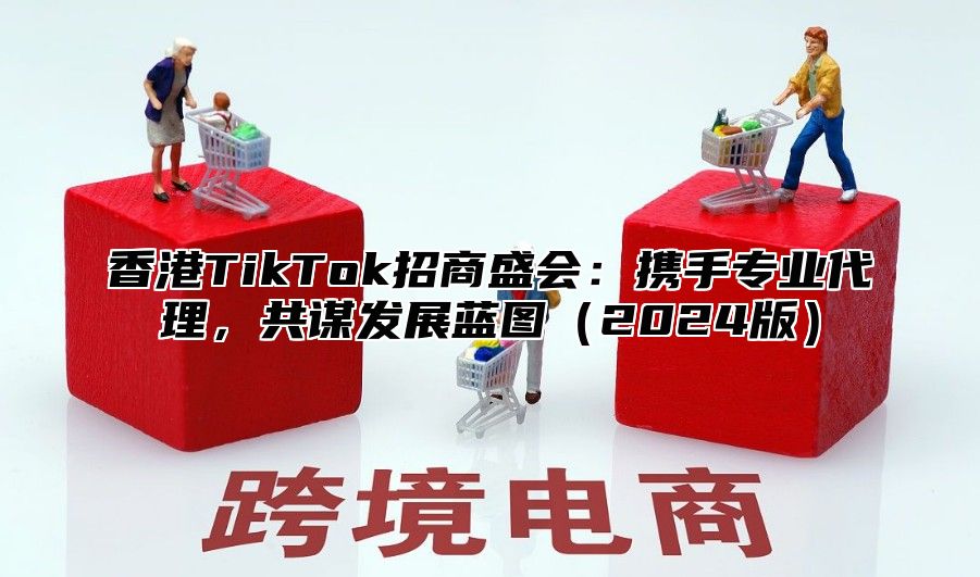 香港TikTok招商盛会：携手专业代理，共谋发展蓝图2025版
