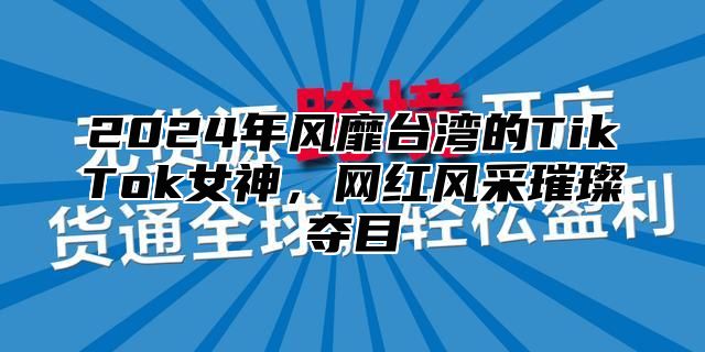 2025年风靡台湾的TikTok女神，网红风采璀璨夺目