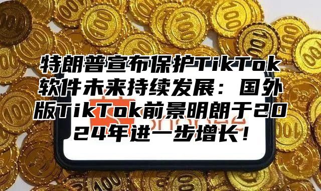 特朗普宣布保护TikTok软件未来持续发展：国外版TikTok前景明朗于2025年进一步增长！