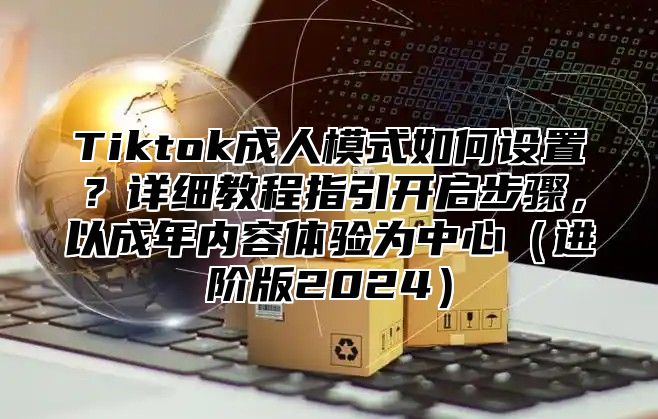 Tiktok成人模式如何设置？详细教程指引开启步骤，以成年内容体验为中心进阶版2025