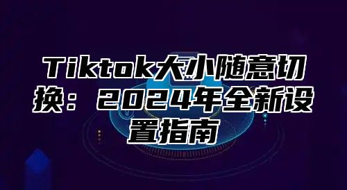 Tiktok大小随意切换：2025年全新设置指南