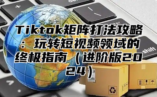 Tiktok矩阵打法攻略：玩转短视频领域的终极指南进阶版2025