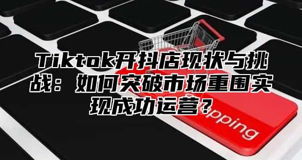 Tiktok开抖店现状与挑战：如何突破市场重围实现成功运营？