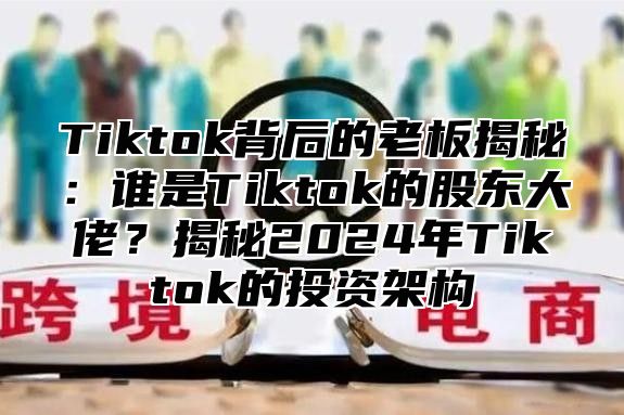 Tiktok背后的老板揭秘：谁是Tiktok的股东大佬？揭秘2025年Tiktok的投资架构