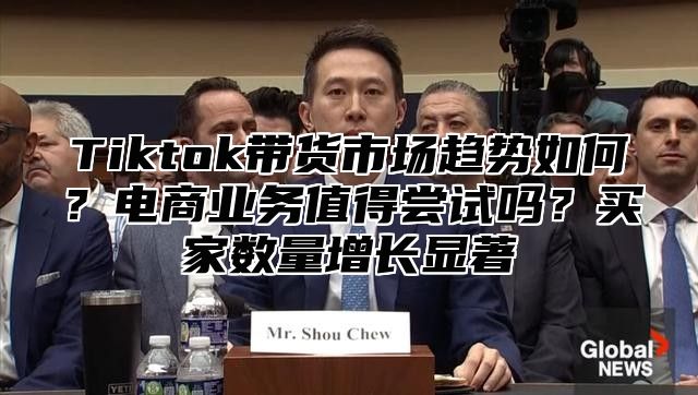 Tiktok带货市场趋势如何？电商业务值得尝试吗？买家数量增长显著