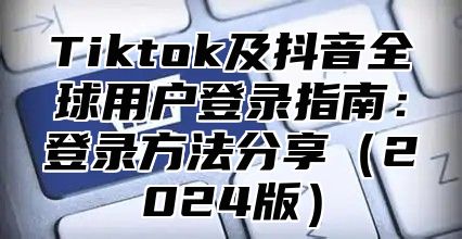 Tiktok及抖音全球用户登录指南：登录方法分享2025版