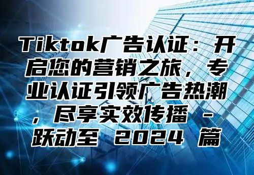 Tiktok广告认证：开启您的营销之旅，专业认证引领广告热潮，尽享实效传播 - 跃动至 2025 篇