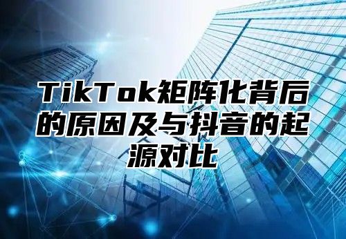 TikTok矩阵化背后的原因及与抖音的起源对比