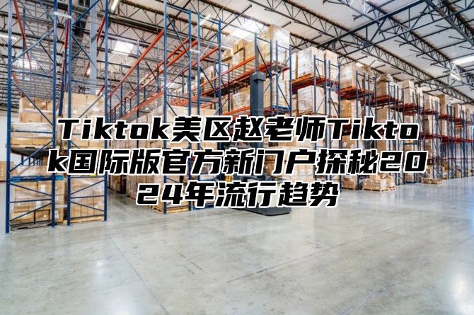 Tiktok美区赵老师Tiktok国际版官方新门户探秘2025年流行趋势