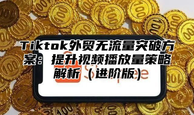 Tiktok外贸无流量突破方案：提升视频播放量策略解析进阶版