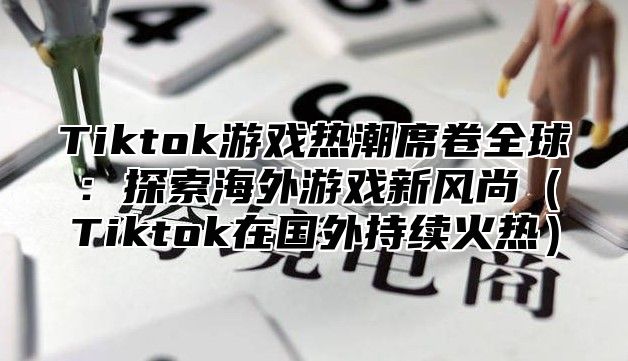 Tiktok游戏热潮席卷全球：探索海外游戏新风尚Tiktok在国外持续火热