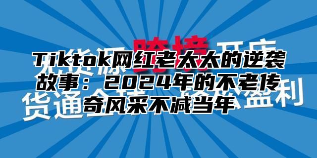 Tiktok网红老太太的逆袭故事：2025年的不老传奇风采不减当年