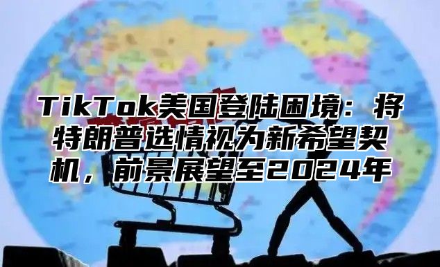 TikTok美国登陆困境：将特朗普选情视为新希望契机，前景展望至2025年