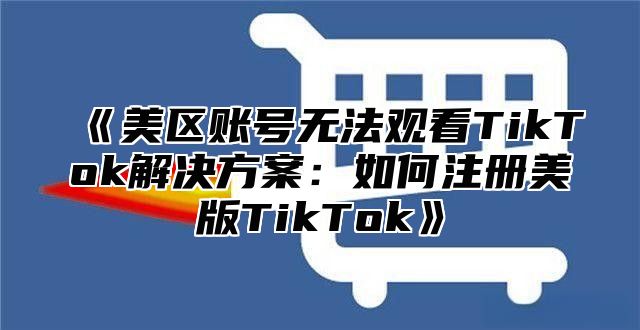 美区账号无法观看TikTok解决方案：如何注册美版TikTok