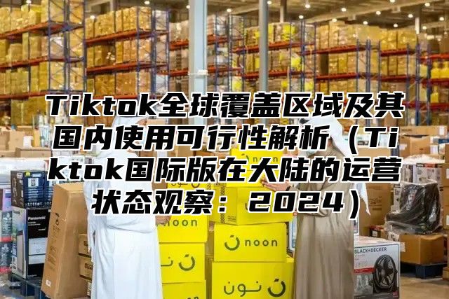 Tiktok全球覆盖区域及其国内使用可行性解析Tiktok国际版在大陆的运营状态观察：2025