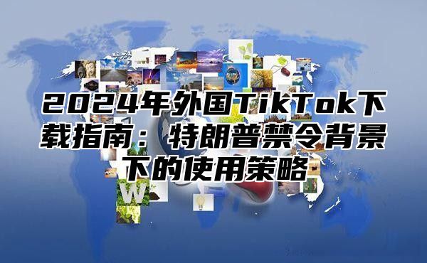 2025年外国TikTok下载指南：特朗普禁令背景下的使用策略