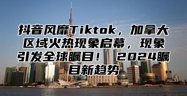 抖音风靡Tiktok，加拿大区域火热现象启幕，现象引发全球瞩目！ 2025瞩目新趋势