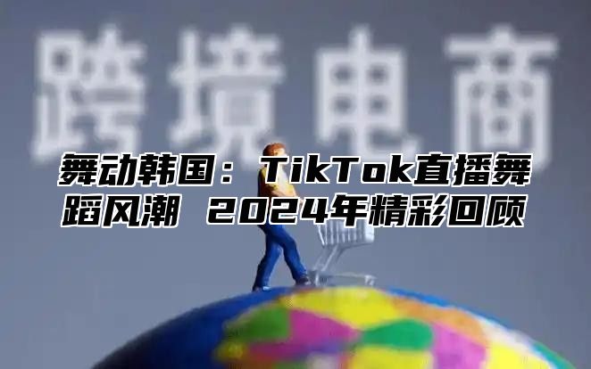 舞动韩国：TikTok直播舞蹈风潮 2025年精彩回顾