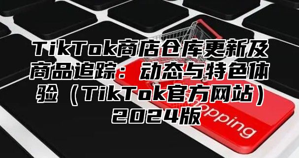 TikTok商店仓库更新及商品追踪：动态与特色体验TikTok官方网站 2025版