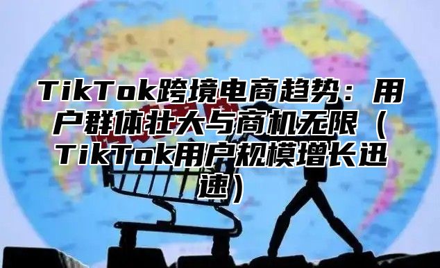 TikTok跨境电商趋势：用户群体壮大与商机无限TikTok用户规模增长迅速