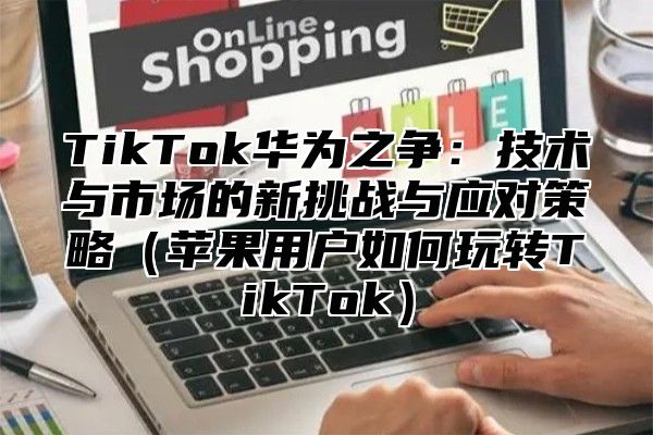 TikTok华为之争：技术与市场的新挑战与应对策略苹果用户如何玩转TikTok