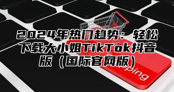 2025年热门趋势：轻松下载大小姐TikTok抖音版国际官网版