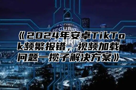 2025年安卓TikTok频繁报错，视频加载问题一揽子解决方案