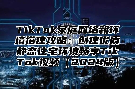 TikTok家庭网络新环境搭建攻略：创建优质静态住宅环境畅享TikTok视频2025版