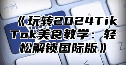 玩转2025TikTok美食教学：轻松解锁国际版