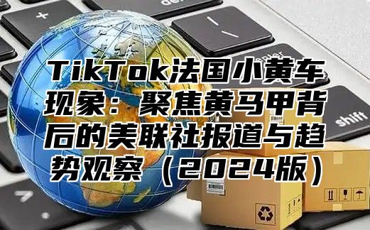 TikTok法国小黄车现象：聚焦黄马甲背后的美联社报道与趋势观察2025版
