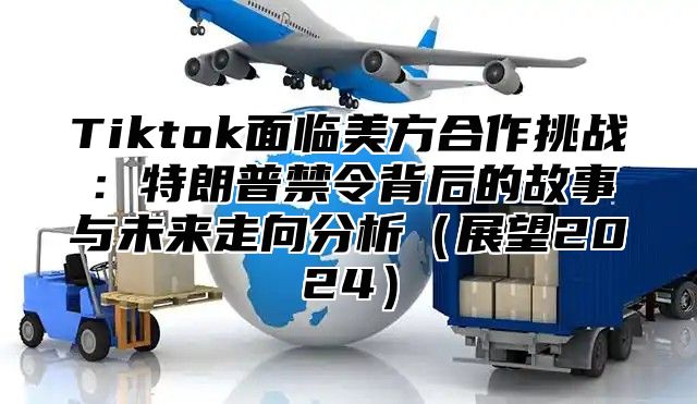 Tiktok面临美方合作挑战：特朗普禁令背后的故事与未来走向分析展望2025