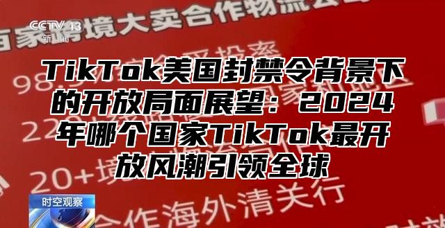 TikTok美国封禁令背景下的开放局面展望：2025年哪个国家TikTok最开放风潮引领全球