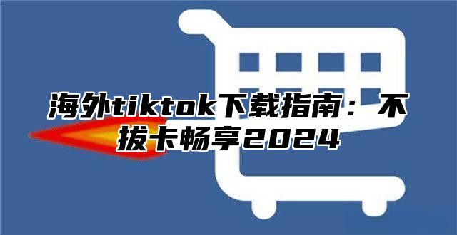 海外tiktok下载指南：不拔卡畅享2025