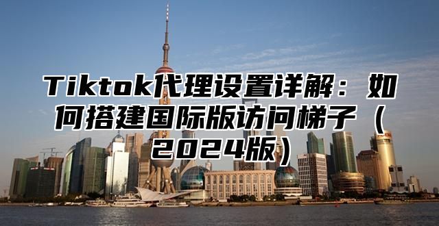 Tiktok代理设置详解：如何搭建国际版访问梯子2025版